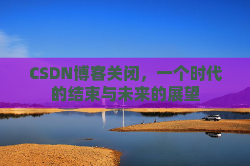 CSDN博客关闭，一个时代的结束与未来的展望